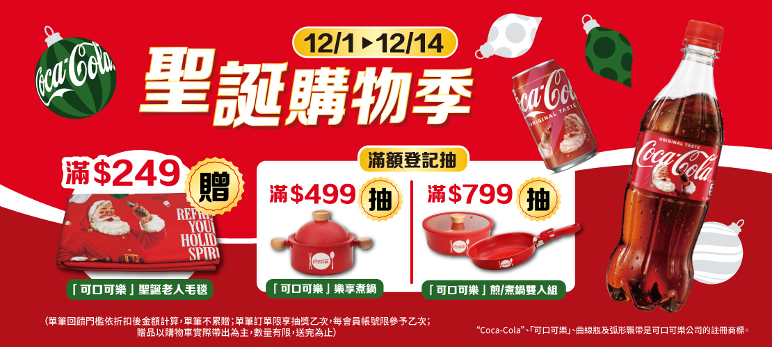 線上獨家 1201-1214_太古可口可樂指定品折扣後滿$249送可口可樂聖誕老人毛毯乙件；折扣後滿$499 登記抽 樂享煮鍋(共7名)滿$799登記抽煎煮雙入鍋(共4名)(不累贈,數量有限送完為止；到店取貨及超商取貨不適用；依購物車帶出為主；單筆訂單限享抽獎乙次，每會員帳號限中獎乙次)