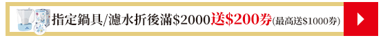 指定鍋具/濾水折後滿$2000送$200券(最高送$1000券)​