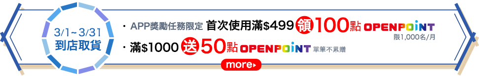 [3/1-3/31 到店取貨] \APP獎勵任務限定/ 首次使用滿$499領100點OPENPOINT(限1,000名/月)，滿$1,000送50點OPENPOINT(單筆不累贈)