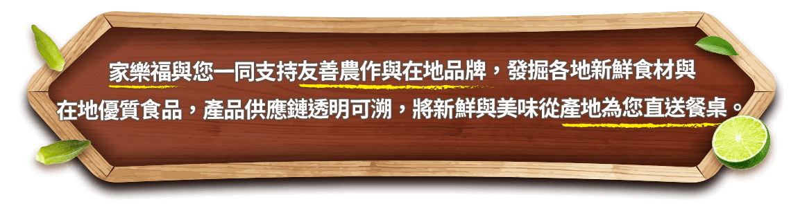 家樂福與您一同支持友善農作與在地品牌，發掘
                各地新鮮食材與在地優質食品，產品供應鏈透明可溯，將新鮮與美味從產地為您直送餐桌。