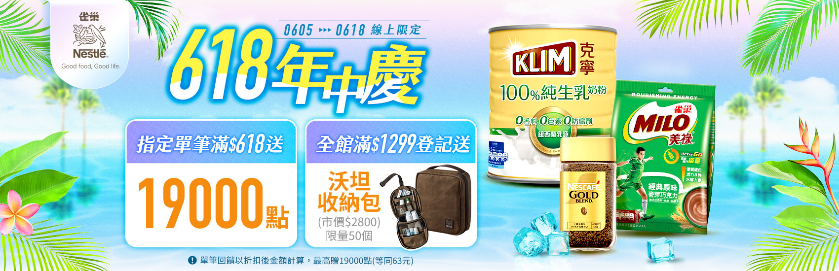 線上獨家 0605-0618_雀巢咖啡,美祿,星巴克沖泡系列折扣後滿$618送紅利點數19000點；全系列折扣後滿$1,299登記送雀巢x沃坦防水可吊掛旅行盥洗收納包(限量50個,數量有限贈完為止；單筆訂單限享抽獎乙次，每會員帳號限參與乙次；不含大宗訂購與重覆下單)