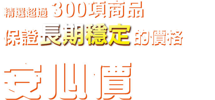 精選超過300項商品, 保證長期穩定的價格-安心價讓您隨時都能買